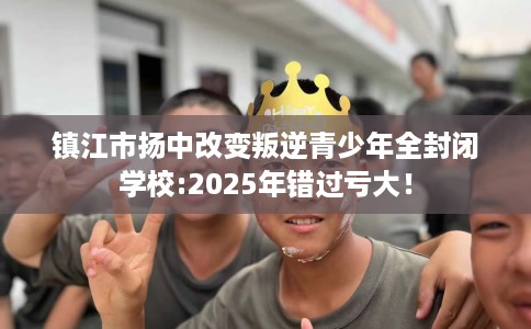 镇江市扬中改变叛逆青少年全封闭学校:2025年错过亏大! 镇江市扬中改变叛逆青少年全封闭学校:2025年错过亏大!