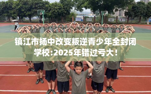镇江市扬中改变叛逆青少年全封闭学校:2025年错过亏大! 镇江市扬中改变叛逆青少年全封闭学校:2025年错过亏大!