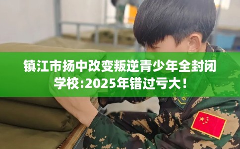 镇江市扬中改变叛逆青少年全封闭学校:2025年错过亏大! 镇江市扬中改变叛逆青少年全封闭学校:2025年错过亏大!