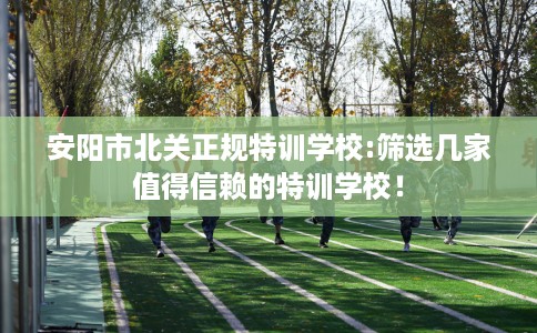 安阳市北关正规特训学校:筛选几家值得信赖的特训学校! 安阳市北关正规特训学校:筛选几家值得信赖的特训学校!