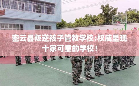 密云县叛逆孩子管教学校:权威呈现十家可靠的学校! 密云县叛逆孩子管教学校:权威呈现十家可靠的学校!