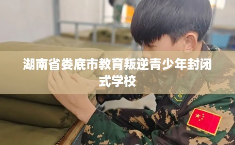 湖南省娄底市教育叛逆青少年封闭式学校 湖南省娄底市教育叛逆青少年封闭式学校