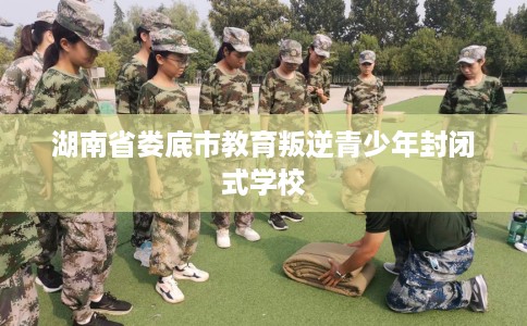 湖南省娄底市教育叛逆青少年封闭式学校 湖南省娄底市教育叛逆青少年封闭式学校
