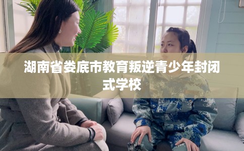 湖南省娄底市教育叛逆青少年封闭式学校 湖南省娄底市教育叛逆青少年封闭式学校