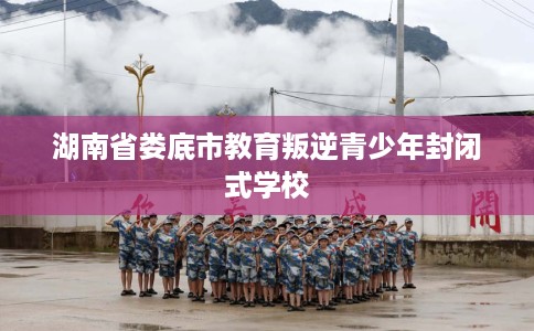 湖南省娄底市教育叛逆青少年封闭式学校
