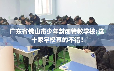 广东省佛山市少年封闭管教学校:这十家学校真的不错! 广东省佛山市少年封闭管教学校:这十家学校真的不错!
