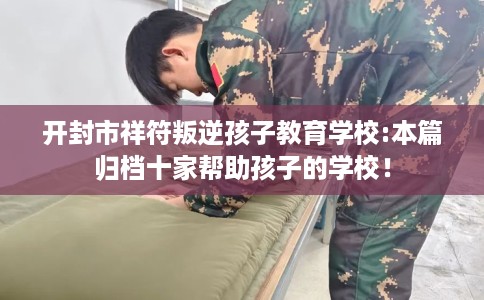 开封市祥符叛逆孩子教育学校:本篇归档十家帮助孩子的学校! 开封市祥符叛逆孩子教育学校:本篇归档十家帮助孩子的学校!