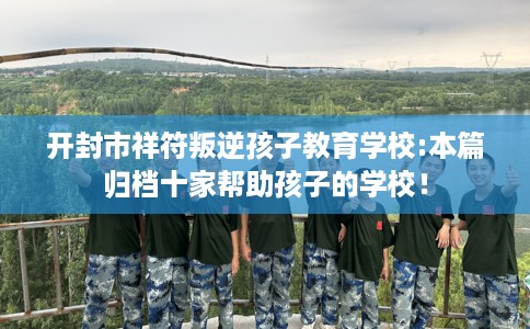 开封市祥符叛逆孩子教育学校:本篇归档十家帮助孩子的学校! 开封市祥符叛逆孩子教育学校:本篇归档十家帮助孩子的学校!