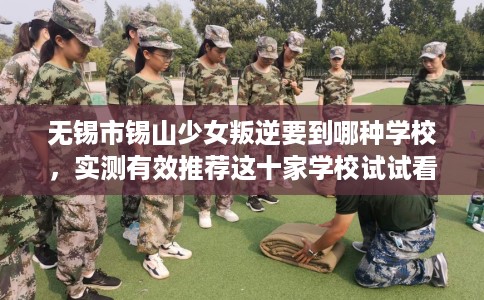 无锡市锡山少女叛逆要到哪种学校,实测有效推荐这十家学校试试看! 无锡市锡山少女叛逆要到哪种学校,实测有效推荐这十家学校试试看!