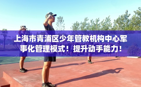 上海市青浦区少年管教机构中心军事化管理模式!提升动手能力! 上海市青浦区少年管教机构中心军事化管理模式!提升动手能力!