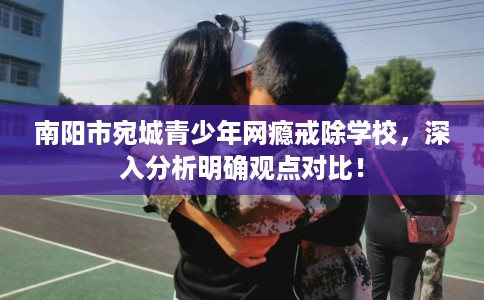 南阳市宛城青少年网瘾戒除学校，深入分析明确观点对比！