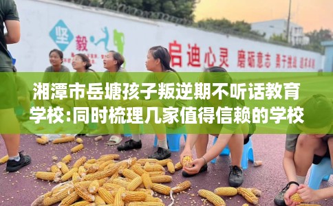 湘潭市岳塘孩子叛逆期不听话教育学校:同时梳理几家值得信赖的学校! 湘潭市岳塘孩子叛逆期不听话教育学校:同时梳理几家值得信赖的学校!