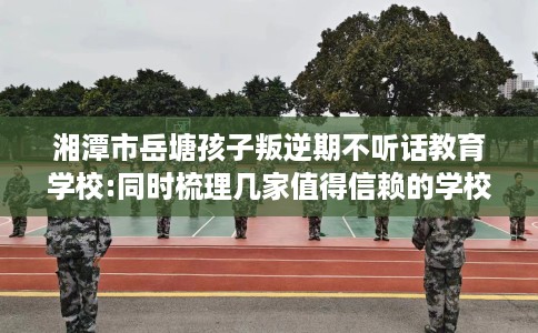 湘潭市岳塘孩子叛逆期不听话教育学校:同时梳理几家值得信赖的学校! 湘潭市岳塘孩子叛逆期不听话教育学校:同时梳理几家值得信赖的学校!