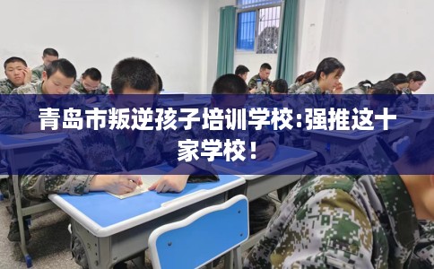 青岛市叛逆孩子培训学校:强推这十家学校! 青岛市叛逆孩子培训学校:强推这十家学校!