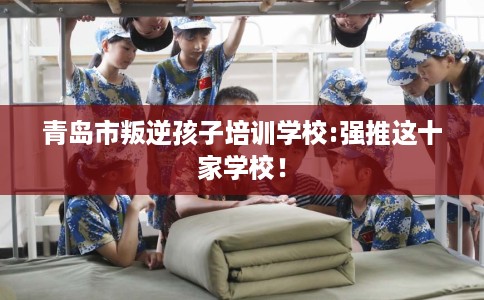 青岛市叛逆孩子培训学校:强推这十家学校! 青岛市叛逆孩子培训学校:强推这十家学校!