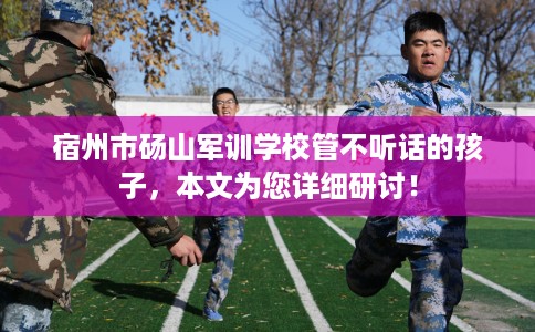 宿州市砀山军训学校管不听话的孩子,本文为您详细研讨! 宿州市砀山军训学校管不听话的孩子,本文为您详细研讨!