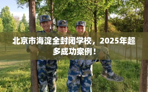 北京市海淀全封闭学校,2025年超多成功案例! 北京市海淀全封闭学校,2025年超多成功案例!