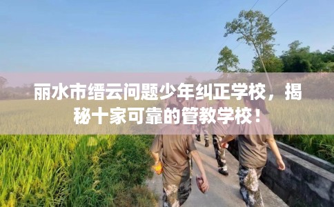 丽水市缙云问题少年纠正学校，揭秘十家可靠的管教学校！