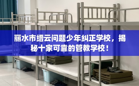 丽水市缙云问题少年纠正学校，揭秘十家可靠的管教学校！