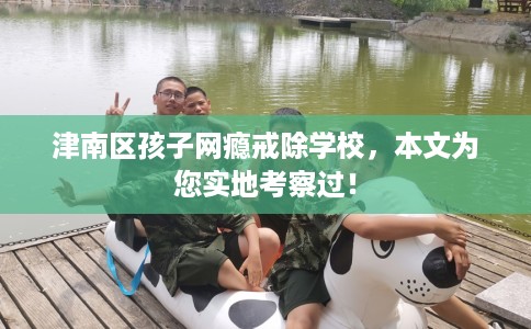 津南区孩子网瘾戒除学校，本文为您实地考察过！