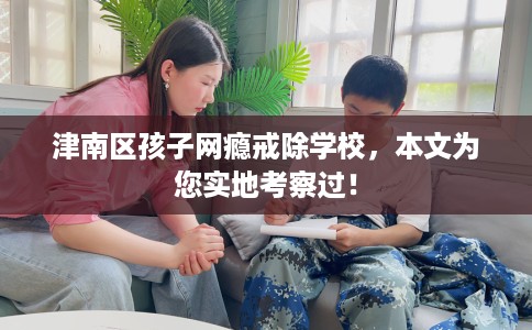 津南区孩子网瘾戒除学校，本文为您实地考察过！