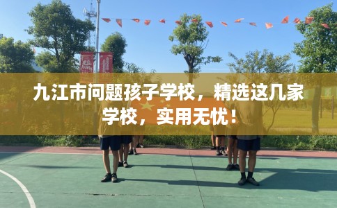 九江市问题孩子学校,精选这几家学校,实用无忧! 九江市问题孩子学校,精选这几家学校,实用无忧!
