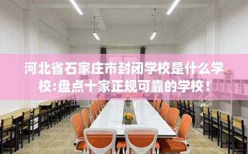 河北省石家庄市封闭学校是什么学校:盘点十家正规可靠的学校! 河北省石家庄市封闭学校是什么学校:盘点十家正规可靠的学校!