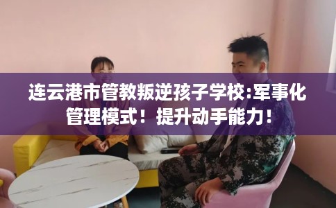 连云港市管教叛逆孩子学校:军事化管理模式!提升动手能力! 连云港市管教叛逆孩子学校:军事化管理模式!提升动手能力!