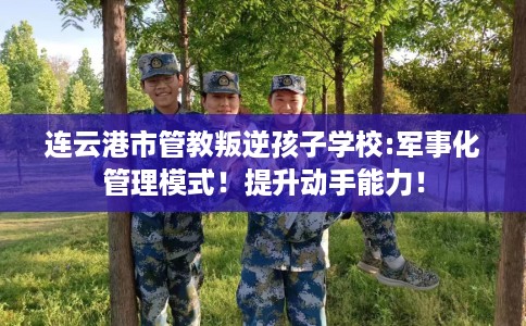 连云港市管教叛逆孩子学校:军事化管理模式!提升动手能力! 连云港市管教叛逆孩子学校:军事化管理模式!提升动手能力!