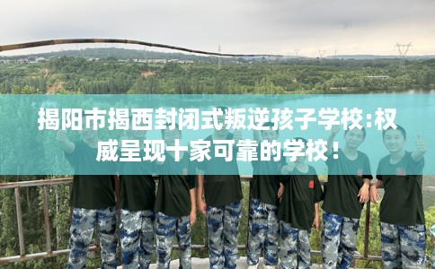 揭阳市揭西封闭式叛逆孩子学校:权威呈现十家可靠的学校! 揭阳市揭西封闭式叛逆孩子学校:权威呈现十家可靠的学校!