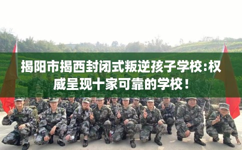 揭阳市揭西封闭式叛逆孩子学校:权威呈现十家可靠的学校! 揭阳市揭西封闭式叛逆孩子学校:权威呈现十家可靠的学校!