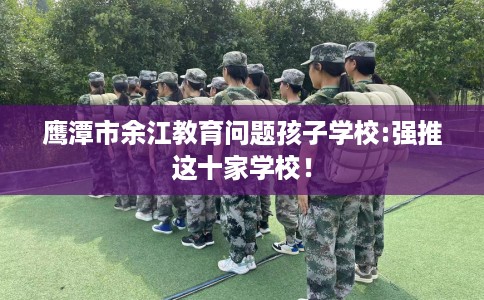 鹰潭市余江教育问题孩子学校:强推这十家学校！