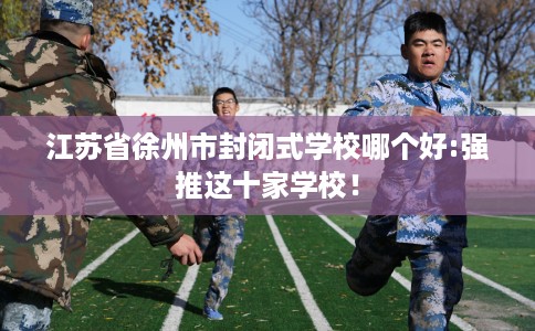 江苏省徐州市封闭式学校哪个好:强推这十家学校! 江苏省徐州市封闭式学校哪个好:强推这十家学校!