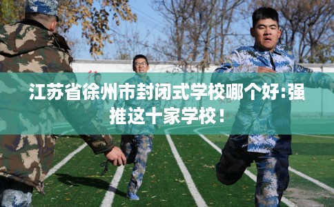 江苏省徐州市封闭式学校哪个好:强推这十家学校! 江苏省徐州市封闭式学校哪个好:强推这十家学校!