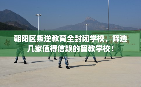 朝阳区叛逆教育全封闭学校,筛选几家值得信赖的管教学校! 朝阳区叛逆教育全封闭学校,筛选几家值得信赖的管教学校!