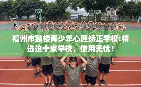 福州市鼓楼青少年心理矫正学校:精选这十家学校,使用无忧! 福州市鼓楼青少年心理矫正学校:精选这十家学校,使用无忧!
