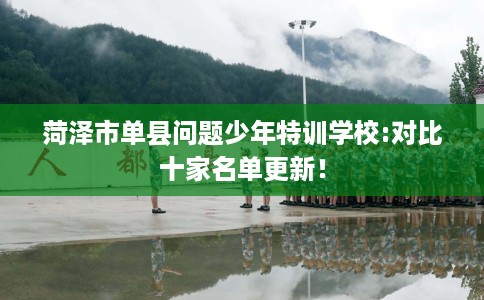 菏泽市单县问题少年特训学校:对比十家名单更新！