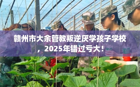 赣州市大余管教叛逆厌学孩子学校，2025年错过亏大！