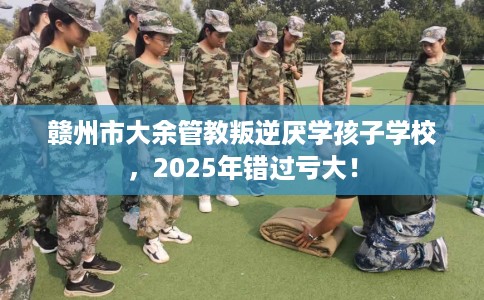 赣州市大余管教叛逆厌学孩子学校，2025年错过亏大！