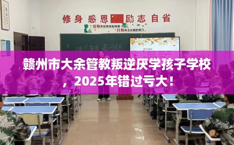 赣州市大余管教叛逆厌学孩子学校，2025年错过亏大！