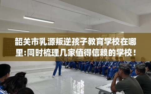 韶关市乳源叛逆孩子教育学校在哪里:同时梳理几家值得信赖的学校! 韶关市乳源叛逆孩子教育学校在哪里:同时梳理几家值得信赖的学校!