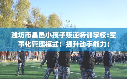 潍坊市昌邑小孩子叛逆特训学校:军事化管理模式!提升动手能力! 潍坊市昌邑小孩子叛逆特训学校:军事化管理模式!提升动手能力!
