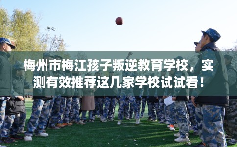 梅州市梅江孩子叛逆教育学校,实测有效推荐这几家学校试试看! 梅州市梅江孩子叛逆教育学校,实测有效推荐这几家学校试试看!