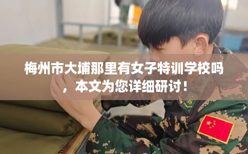 梅州市大埔那里有女子特训学校吗,本文为您详细研讨! 梅州市大埔那里有女子特训学校吗,本文为您详细研讨!