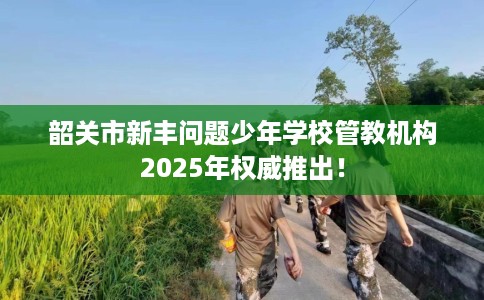 韶关市新丰问题少年学校管教机构2025年权威推出! 韶关市新丰问题少年学校管教机构2025年权威推出!
