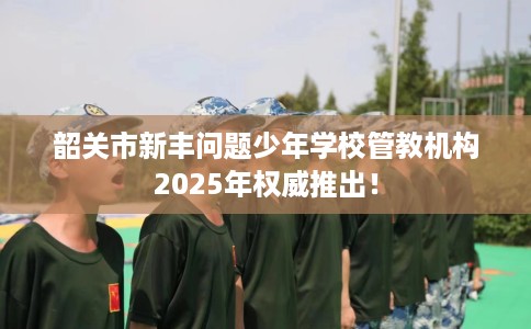 韶关市新丰问题少年学校管教机构2025年权威推出！