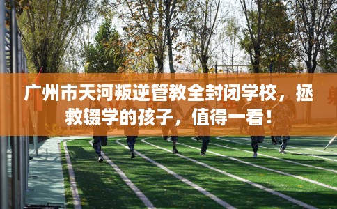 广州市天河叛逆管教全封闭学校,拯救辍学的孩子,值得一看! 广州市天河叛逆管教全封闭学校,拯救辍学的孩子,值得一看!