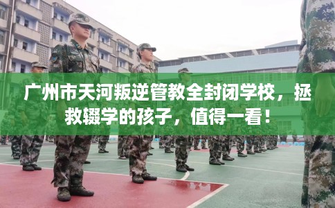 广州市天河叛逆管教全封闭学校,拯救辍学的孩子,值得一看! 广州市天河叛逆管教全封闭学校,拯救辍学的孩子,值得一看!