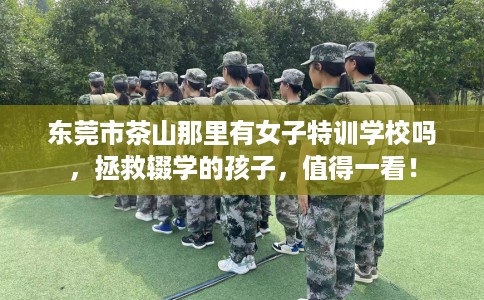 东莞市茶山那里有女子特训学校吗,拯救辍学的孩子,值得一看! 东莞市茶山那里有女子特训学校吗,拯救辍学的孩子,值得一看!