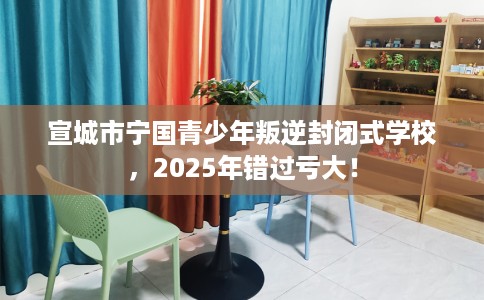 宣城市宁国青少年叛逆封闭式学校，2025年错过亏大！